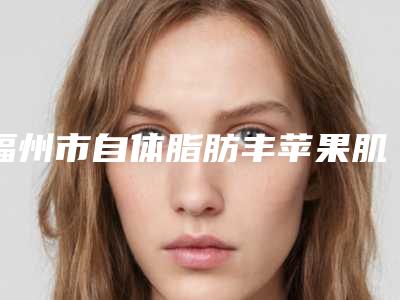 福州市自体脂肪丰苹果肌手术医院综合实力十强排名榜实力评出(福州市自体脂肪丰苹果肌手术整形医院)