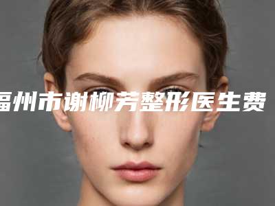 福州市谢柳芳整形医生费用表明细新鲜出炉