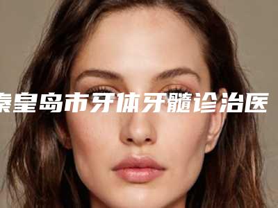 秦皇岛市牙体牙髓诊治医生排名榜top10强大盘点-秦皇岛市李行口腔医生