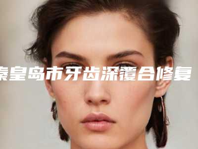 秦皇岛市牙齿深覆合修复治疗医院上榜清单前十名汇总点评(秦皇岛蓝天口腔整形诊所五强医美实力不小看)