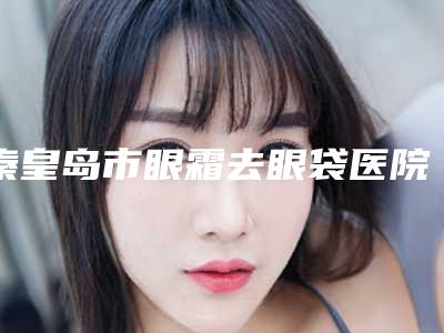 秦皇岛市眼霜去眼袋医院在榜名单名单给你(秦皇岛市眼霜去眼袋整形医院)