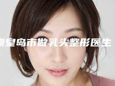 秦皇岛市做乳头整形医生排名榜都在哪-王立英整形医生是出名靠谱的专家