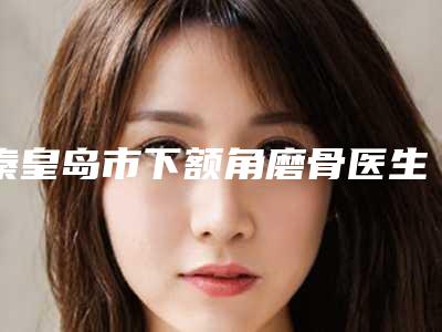 秦皇岛市下额角磨骨医生排行前十佳良心推荐-刘可新整形医生入围前三