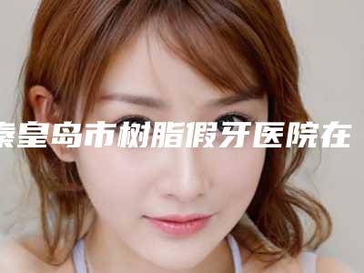 秦皇岛市树脂假牙医院在榜清单可以放心选(秦皇岛博雅口腔诊所技术口碑不错)