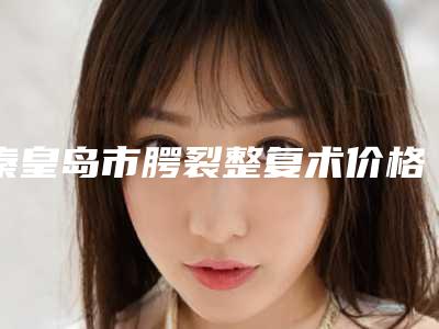 秦皇岛市腭裂整复术价格(价目)2025全新参考详情-秦皇岛市腭裂整复术价格怎样