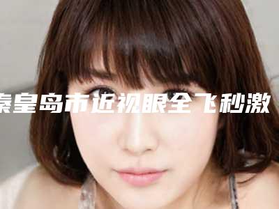 秦皇岛市近视眼全飞秒激光手术医生排名top10口碑炸裂-秦皇岛市近视眼全飞秒激光手术整形医生