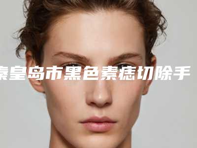秦皇岛市黑色素痣切除手术医院排行榜前十佳怎么样-秦皇岛市黑色素痣切除手术整形医院