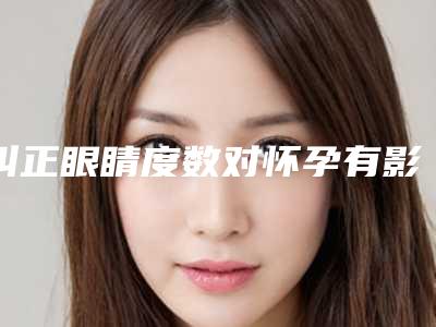 纠正眼睛度数对怀孕有影响么_纠正眼睛度数会影响今后的生育健康吗
