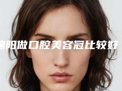 绵阳做口腔美容冠比较好的整形医院!绵阳牙科医院排名前三分享给大家