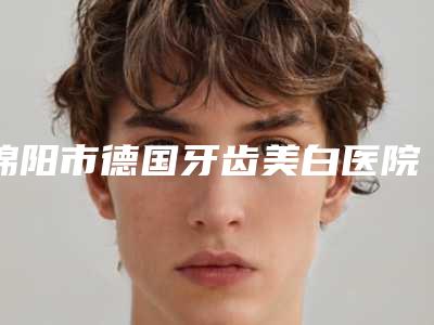 绵阳市德国牙齿美白医院排名榜前十位名气大(绵阳肖牙科口碑医美)