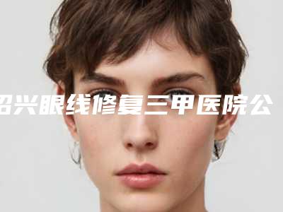 绍兴眼线修复三甲医院公立排行榜名单介绍,绍兴市人民医院医疗美容科口碑_实力毋庸置疑