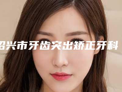 绍兴市牙齿突出矫正牙科医生上榜名单前十综合参考-应丽珍医生性价比爆表