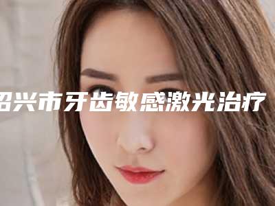 绍兴市牙齿敏感激光治疗医院排名榜正规名单公开(绍兴上虞婧悦口腔评价看很靠谱)