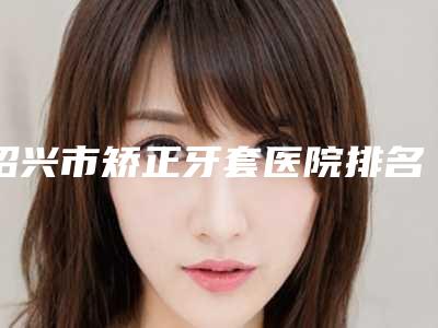 绍兴市矫正牙套医院排名前五的技术前沿(嵊州悦美口腔门诊部实力造就良好口碑)