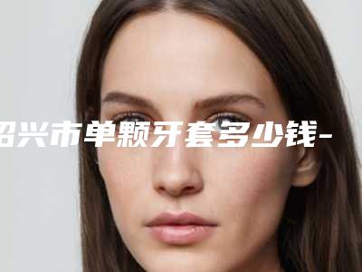 绍兴市单颗牙套多少钱-绍兴市单颗牙套医院排行前十排名表2025新版