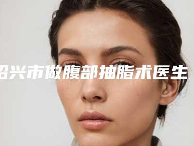 绍兴市做腹部抽脂术医生排行谁独占鳌头放心选-罗安丽医生提供更好保障