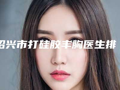 绍兴市打硅胶丰胸医生排行榜前十强难预约吗-马兴章整形医生网友口碑推荐_值得收藏