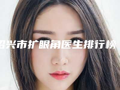 绍兴市扩眼角医生排行榜十强2025收官-绍兴市鲁清滨整形医生价格超实惠