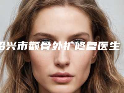 绍兴市颧骨外扩修复医生在榜名单单公布-绍兴市颧骨外扩修复整形医生