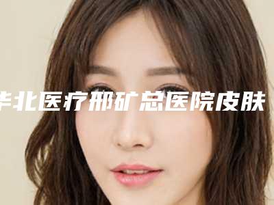 华北医疗邢矿总医院皮肤科价格(价目)惊爆一览-擅长项目切颧骨等