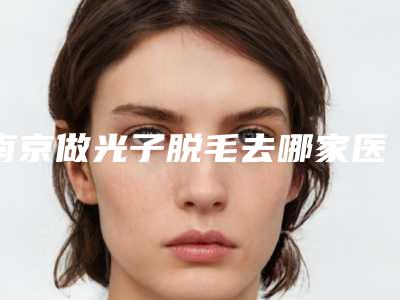 南京做光子脱毛去哪家医院好？