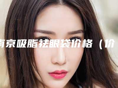 南京吸脂祛眼袋价格(价目)一览,2025年吸脂祛眼袋价格为3565元-55998元
