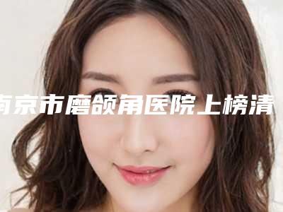 南京市磨颌角医院上榜清单前十个个都是王牌-南京市磨颌角整形医院