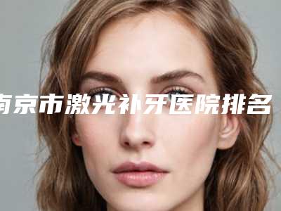 南京市激光补牙医院排名榜前十佳这几家不容错过(南京市激光补牙口腔医院口碑全新流出)