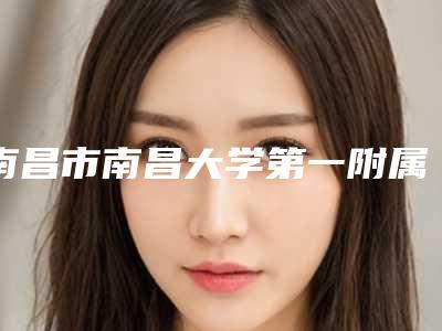 南昌市南昌大学第一附属医院整形美容科,南昌大学第一附属医院象湖院区整形美容科哪家好一目了然