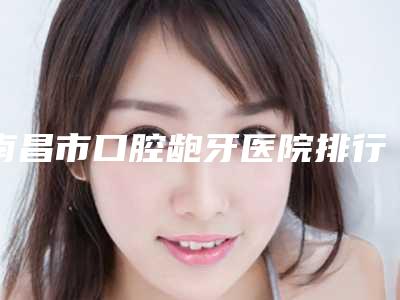 南昌市口腔龅牙医院排行十强哪个好(南昌市口腔龅牙口腔医院get私立医美优势)