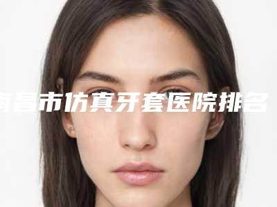 南昌市仿真牙套医院排名top10强看中了谁（南昌家乐口腔是不错的选择）