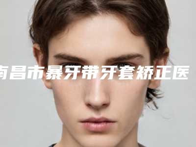南昌市暴牙带牙套矫正医生上榜名单到底可不可靠-南昌市暴牙带牙套矫正口腔医生