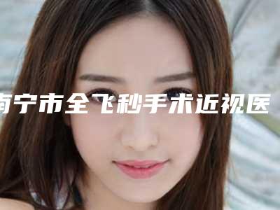 南宁市全飞秒手术近视医院在榜清单十强热门推荐(广西医科大整形盘点医生-优劣势)