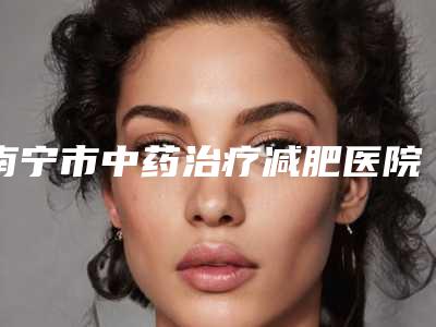 南宁市中药治疗减肥医院口碑排名前十佳收录名单一览-排名靠前南宁市整形医院