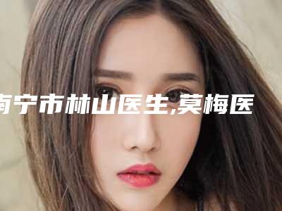 南宁市林山医生,莫梅医生那个好-莫梅医师历高技术实力绝佳