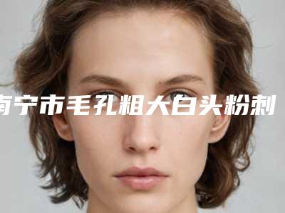南宁市毛孔粗大白头粉刺去除价格(收费标准)重磅发布(毛孔粗大白头粉刺去除均价为:2141元)