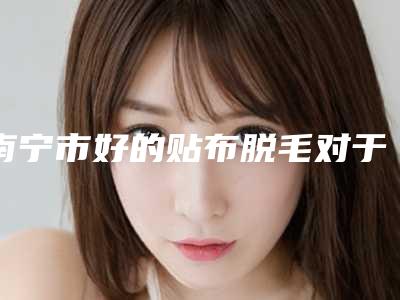 南宁市好的贴布脱毛对于腿毛医院-广西中医药大学前列附属医院整形外科这几位技压全场