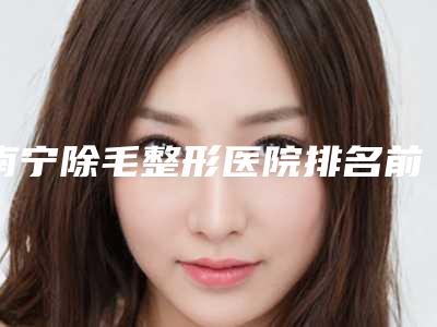 南宁除毛整形医院排名前十名(南宁除毛整形医院排名前十)