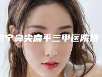 南宁鼻尖扁平三甲医院排名榜更新!拉本整形集团等5家口碑医院登场