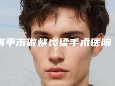 南平市做整鼻梁手术医院排行榜实力横评(南平市做整鼻梁手术整形医院)
