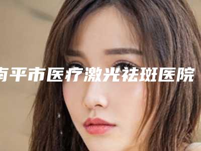 南平市医疗激光祛斑医院排名榜超全大盘点(南平市医疗激光祛斑整形医院)