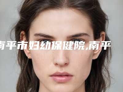 南平市妇幼保健院,南平华美门诊2025排名实力PK
