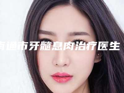 南通市牙髓息肉治疗医生排行榜前十佳总结-南通市马遥口腔医生
