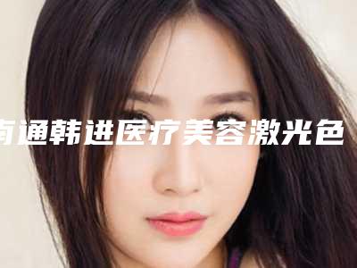南通韩进医疗美容激光色斑治疗大概价格要多少钱