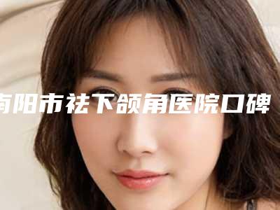 南阳市祛下颌角医院口碑排行榜前十位实力口碑一览-南阳市祛下颌角整形医院