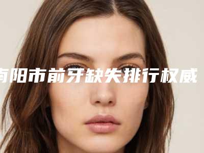 南阳市前牙缺失排行权威推荐-南阳市前牙缺失口腔医生