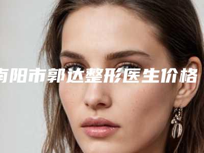 南阳市郭达整形医生价格(费用)清单参考流出