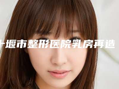 十堰市整形医院乳房再造切除手术医院-十堰梵媞整形美容价格及实力出圈