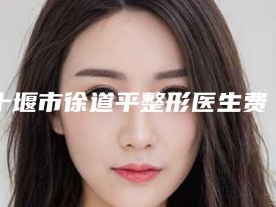 十堰市徐道平整形医生费用表明细贵不贵2025