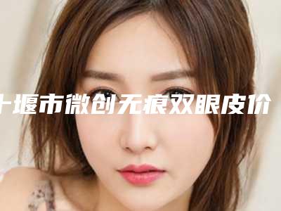 十堰市微创无痕双眼皮价格(价目)表一览，曝光-十堰市微创无痕双眼皮需要费用（价格）